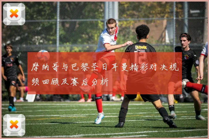 摩纳哥与巴黎圣日耳曼精彩对决视频回顾及赛后分析