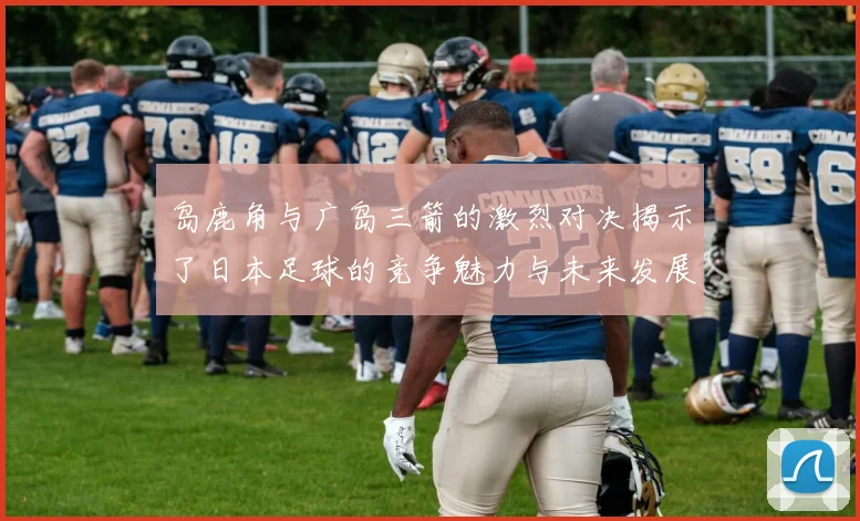 岛鹿角与广岛三箭的激烈对决揭示了日本足球的竞争魅力与未来发展潜力