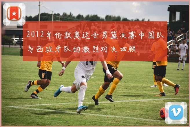 2012年伦敦奥运会男篮决赛中国队与西班牙队的激烈对决回顾