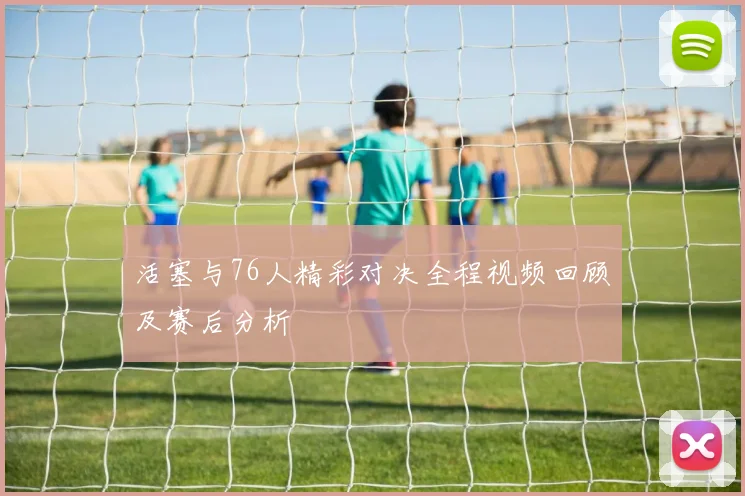 活塞与76人精彩对决全程视频回顾及赛后分析