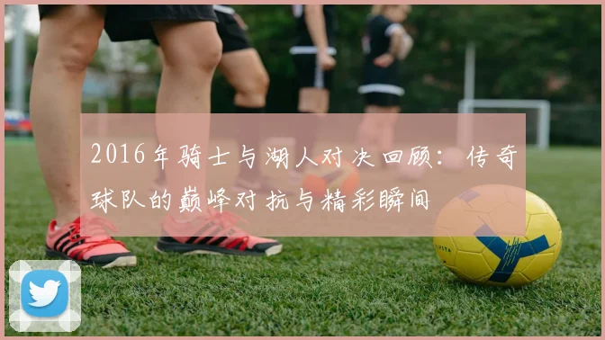 2016年骑士与湖人对决回顾：传奇球队的巅峰对抗与精彩瞬间