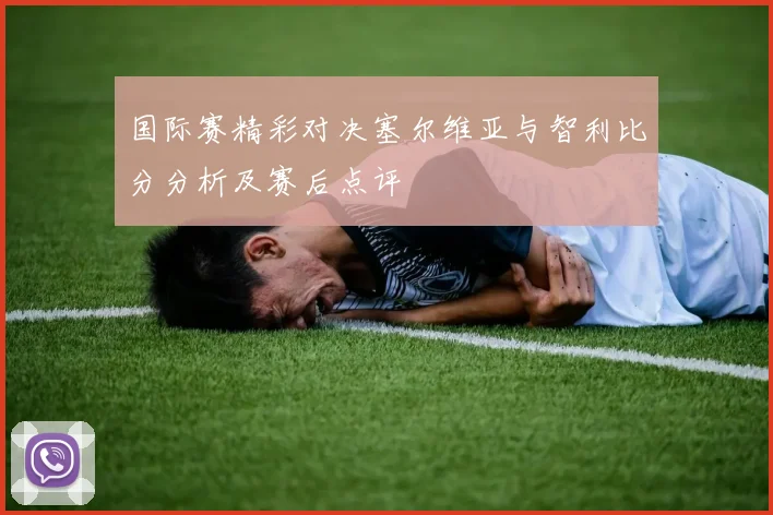 国际赛精彩对决塞尔维亚与智利比分分析及赛后点评